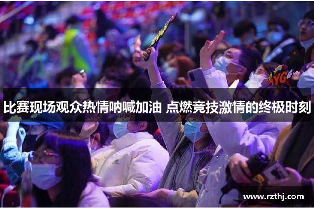 比赛现场观众热情呐喊加油 点燃竞技激情的终极时刻
