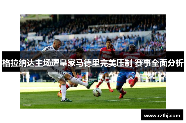 格拉纳达主场遭皇家马德里完美压制 赛事全面分析