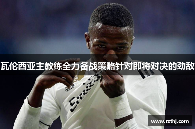 瓦伦西亚主教练全力备战策略针对即将对决的劲敌