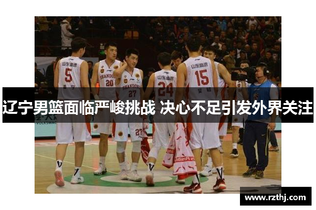 辽宁男篮面临严峻挑战 决心不足引发外界关注