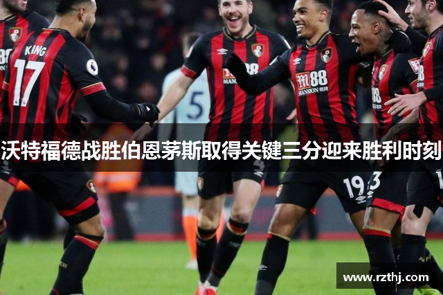 沃特福德战胜伯恩茅斯取得关键三分迎来胜利时刻