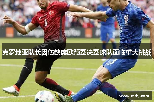 克罗地亚队长因伤缺席欧预赛决赛球队面临重大挑战