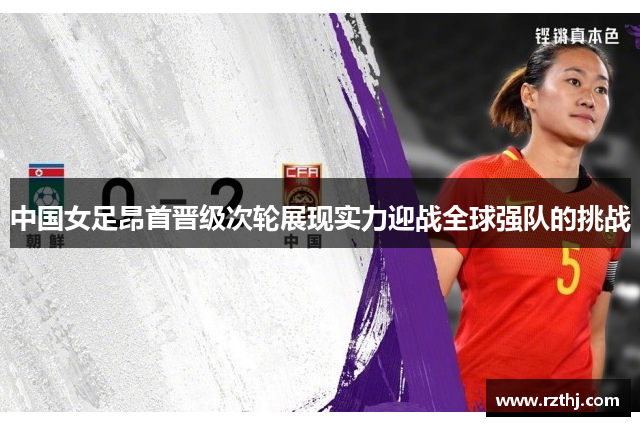 中国女足昂首晋级次轮展现实力迎战全球强队的挑战