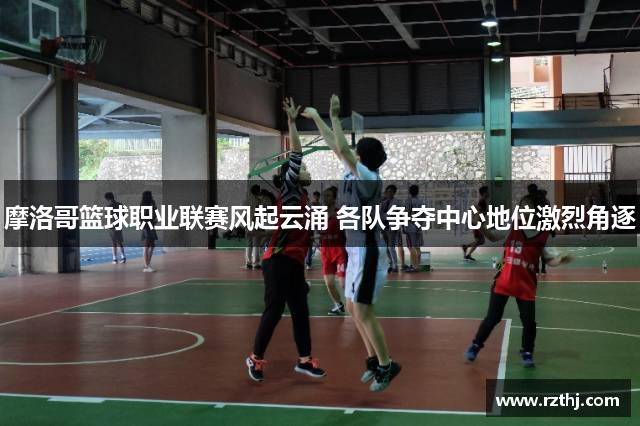 摩洛哥篮球职业联赛风起云涌 各队争夺中心地位激烈角逐