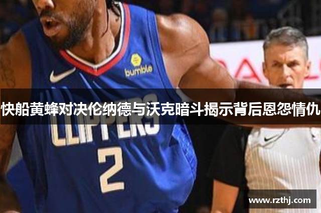 快船黄蜂对决伦纳德与沃克暗斗揭示背后恩怨情仇