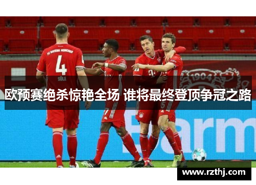 欧预赛绝杀惊艳全场 谁将最终登顶争冠之路