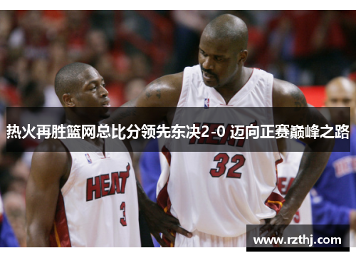 热火再胜篮网总比分领先东决2-0 迈向正赛巅峰之路