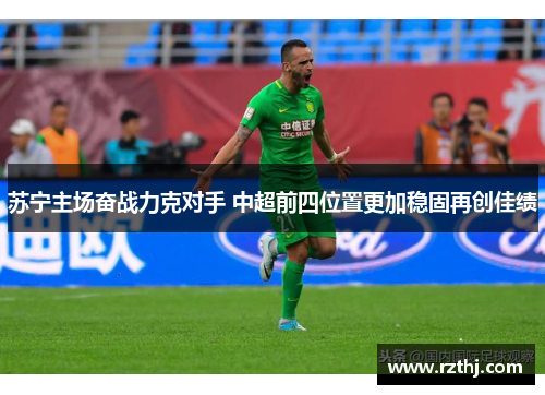 苏宁主场奋战力克对手 中超前四位置更加稳固再创佳绩