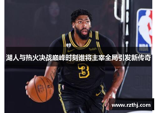 湖人与热火决战巅峰时刻谁将主宰全局引发新传奇