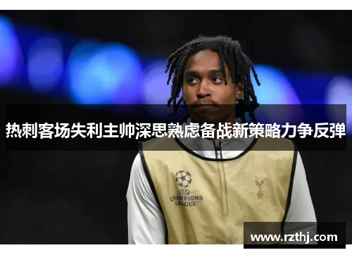 热刺客场失利主帅深思熟虑备战新策略力争反弹