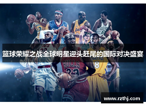篮球荣耀之战全球明星迎头赶尾的国际对决盛宴