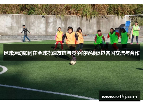 足球运动如何在全球搭建友谊与竞争的桥梁促进各国交流与合作