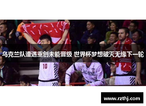 乌克兰队遭遇重创未能晋级 世界杯梦想破灭无缘下一轮
