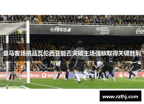 皇马客场挑战瓦伦西亚能否突破主场强敌取得关键胜利