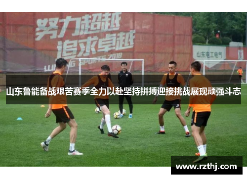 山东鲁能备战艰苦赛季全力以赴坚持拼搏迎接挑战展现顽强斗志