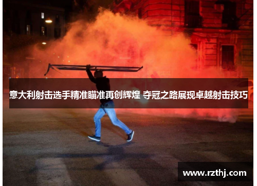 意大利射击选手精准瞄准再创辉煌 夺冠之路展现卓越射击技巧