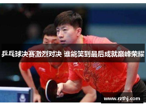 乒乓球决赛激烈对决 谁能笑到最后成就巅峰荣耀