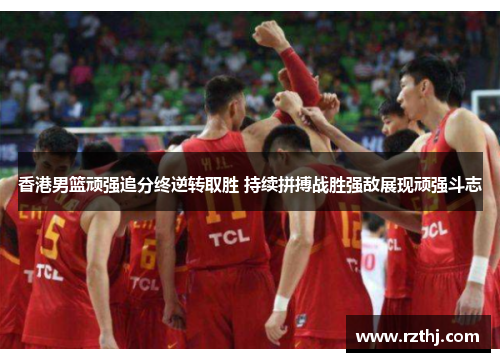 香港男篮顽强追分终逆转取胜 持续拼搏战胜强敌展现顽强斗志